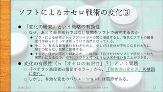 ソフトによるオセロ戦術の変化③
 「変化の研究」という戦略の有効性
○ なぜ、あえて最善進行ではない展開をソフトで研究するのか
 ソフトによる研究がトッププレイヤーの間に浸透すると、有名なソフトの最善
進行は彼らにとっては知っていて当然になってくる。
 そこで、有名な最善進行をわざと外し、少しだけ自分が不利になる代わりに、
相手の知らない展開に誘導する。
 すると、僅かに不利ではあるが、一時的に「自分だけがソフトで研究していた
展開」になるので、相手にソフトと打つような状況を強いることができる。
 変化の有限性（≒「オセロの有限性」？）という問題
○ 「ベテラン高段者vs暗記オセラー」から、「最善派vs変化派」の構図
に変化。
○ しかし、有効な変化のバリエーションには限界がある。
2016/11/27 人類は人工知能にいかに立ち向かうのか 15
 