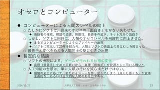 オセロとコンピューター
 コンピューターによる人間のレベルの向上
○ たしかにソフトは、従来のオセロの「面白さ」をかなり失わせた。
 高段者の権威、棋譜の価値、無限性、最善手の追求、ネット対局の面白さ
○ しかし、ソフトは同時に、人類のオセロレベルを飛躍的に向上させた。
 まるでコンピューターのようなプレイヤーの出現
 ソフトに敗北して20年を経た今、人類とソフトの表面上の差はむしろ縮まった
○ 最善手と変化をめぐる人間同士の駆け引きの出現
 暫定的な結論
○ ソフトの出現による、ゲームが行われる位相の変化
 真理（最善手）をめぐる戦いから、真理（最善手）を資源として用いる戦いへ
○ 人工知能の台頭は、単に人類の行いを減らすだけではない。
 環境の変化に応じて、新たにイシューを作り出してしまう（良くも悪くも）が資本
主義的な、あるいは近代的な人間のあり方である。
2016/11/27 人類は人工知能にいかに立ち向かうのか 18
 
