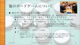 他のボードゲームについて
 他のボードゲームとの比較
○ オセロでの出来事（とそこから得た知見）は、他のボードゲームにも
適用可能か。 ⇒どこまで一般化して考えることができるか
 オセロで起きる問題は、囲碁や将棋でも後で起きる（by オセロの谷田七段）
○ おそらく、特にこれまでの経緯が似ているのは、チェス
○ しかし、囲碁や将棋は、同じ二人零和有限確定完全情報ゲームであり
ながら、ゲームの中身も置かれている環境もオセロとはかなり異なる。
 プロ制度の有無
○ それにともなう、人間のレベルの高さ
 ゲームの<深さ>
○ 選択肢が多いゲームは、コンピューターが人間を追い抜くのに時間がかかる。
○ しかし、ひとたびコンピューターが人間を追い抜くと、今度はその<深さ>ゆえに、
人間がコンピューターと勝敗を争うことが困難になる恐れがある。
2016/11/27 人類は人工知能にいかに立ち向かうのか 19
 