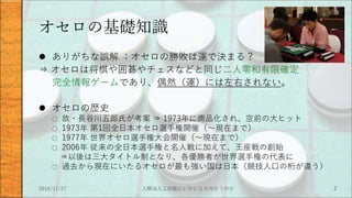 オセロの基礎知識
 ありがちな誤解 ：オセロの勝敗は運で決まる？
⇒ オセロは将棋や囲碁やチェスなどと同じ二人零和有限確定
完全情報ゲームであり、偶然（運）には左右されない。
 オセロの歴史
○ 故・長谷川五郎氏が考案 ⇒ 1973年に商品化され、空前の大ヒット
○ 1973年 第1回全日本オセロ選手権開催（～現在まで）
○ 1977年 世界オセロ選手権大会開催（～現在まで）
○ 2006年 従来の全日本選手権と名人戦に加えて、王座戦の創始
⇒以後は三大タイトル制となり、各優勝者が世界選手権の代表に
○ 過去から現在にいたるオセロが最も強い国は日本（競技人口の桁が違う）
2016/11/27 人類は人工知能にいかに立ち向かうのか 2
 