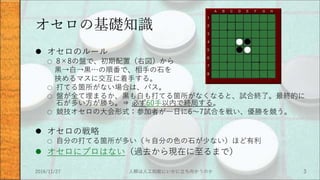 オセロの基礎知識
 オセロのルール
○ 8×8の盤で、初期配置（右図）から
黒→白→黒…の順番で、相手の石を
挟めるマスに交互に着手する。
○ 打てる箇所がない場合は、パス。
○ 盤が全て埋まるか、黒も白も打てる箇所がなくなると、試合終了。最終的に
石が多い方が勝ち。⇒ 必ず60手以内で終局する。
○ 競技オセロの大会形式：参加者が一日に6～7試合を戦い、優勝を競う。
 オセロの戦略
○ 自分の打てる箇所が多い（≒自分の色の石が少ない）ほど有利
 オセロにプロはない（過去から現在に至るまで）
2016/11/27 人類は人工知能にいかに立ち向かうのか 3
 