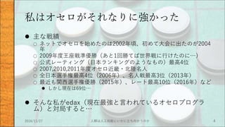 私はオセロがそれなりに強かった
 主な戦績
○ ネットでオセロを始めたのは2002年頃、初めて大会に出たのが2004
年
○ 2009年度王座戦準優勝（あと1回勝てば世界戦に行けたのに…）
○ 公式レーティング（日本ランキングのようなもの）最高4位
○ 2007,2010,2011年度オセロ近畿・北陸名人
○ 全日本選手権最高4位（2006年）、名人戦最高3位（2013年）
○ 最近も関西選手権優勝（2015年）、レート最高10位（2016年）など
 しかし現在は69位…
 そんな私がedax（現在最強と言われているオセロプログラ
ム）と対局すると…
2016/11/27 人類は人工知能にいかに立ち向かうのか 4
 