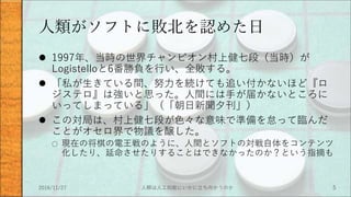 人類がソフトに敗北を認めた日
 1997年、当時の世界チャンピオン村上健七段（当時）が
Logistelloと6番勝負を行い、全敗する。
 「私が生きている間、努力を続けても追い付かないほど『ロ
ジステロ』は強いと思った。人間には手が届かないところに
いってしまっている」（「朝日新聞夕刊」）
 この対局は、村上健七段が色々な意味で準備を怠って臨んだ
ことがオセロ界で物議を醸した。
○ 現在の将棋の電王戦のように、人間とソフトの対戦自体をコンテンツ
化したり、延命させたりすることはできなかったのか？という指摘も
2016/11/27 人類は人工知能にいかに立ち向かうのか 5
 