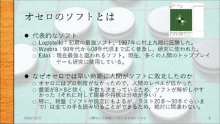 オセロのソフトとは
 代表的なソフト
○ Logistello：初期の最強ソフト。1997年に村上九段に圧勝した。
○ Wzebra：90年代から00年代頃まで広く普及し、研究に使われた。
○ Edax：現在最強と謳われるソフト。現在、多くの人間のトッププレイ
ヤーも研究に使用している。
 なぜオセロでは早い時期に人間がソフトに敗北したのか
○ オセロにはプロ制度がなかったので、人間のレベルが低かった
○ 盤面が8×8と狭く、手数も決まっているため、ソフトが解析しやす
かった（それに対して囲碁や将棋は分岐が多い）。
○ 特に、終盤（ソフトや設定にもよるが、ラスト20手～30手ぐらいま
で）は全ての手を読み切ることができるため、絶対に間違わない。
2016/11/27 人類は人工知能にいかに立ち向かうのか 6
 