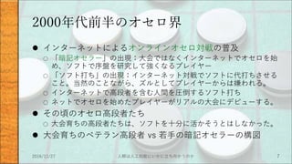 2000年代前半のオセロ界
 インターネットによるオンラインオセロ対戦の普及
○ 「暗記オセラー」の出現：大会ではなくインターネットでオセロを始
め、ソフトで序盤を研究して強くなるプレイヤー
○ 「ソフト打ち」の出現：インターネット対戦でソフトに代打ちさせる
こと。当然のことながら、ズルとしてプレイヤーからは嫌われる。
○ インターネットで高段者を含む人間を圧倒するソフト打ち
○ ネットでオセロを始めたプレイヤーがリアルの大会にデビューする。
 その頃のオセロ高段者たち
○ 大会育ちの高段者たちは、ソフトを十分に活かそうとはしなかった。
 大会育ちのベテラン高段者 vs 若手の暗記オセラーの構図
2016/11/27 人類は人工知能にいかに立ち向かうのか 7
 