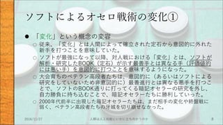ソフトによるオセロ戦術の変化①
 「変化」という概念の変容
○ 従来、「変化」とは人間によって確立された定石から意図的に外れた
新手を打つことを意味していた。
○ ソフトが最強になって以降、対人戦における「変化」とは、ソフトが
解析・研究したBOOK（定石）が示す最善手とは異なる手（評価値的
には悪い手）を意図的に打つことを意味するようになった。
○ 大会育ちのベテラン高段者たちは、意図的に（あるいはソフトによる
研究をしていないため非意図的に）最善進行とは異なる悪手を打つこ
とで、ソフトのBOOK通りに打ってくる暗記オセラーの研究を外し、
自力勝負に持ち込むことで、暗記オセラーたちに勝利していった。
○ 2000年代前半に出現した暗記オセラーたちは、まだ相手の変化や終盤戦に
弱く、ベテラン高段者たちの牙城を切り崩せなかった。
2016/11/27 人類は人工知能にいかに立ち向かうのか 8
 