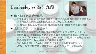 BenSeeley vs 為則九段
 Ben Seeley選手の出現
○ ソフトの研究による序盤の知識と、変化された後の対応力や終盤力と
いった自力の両方を兼ね備えたアメリカ人プレイヤー
○ Seelyに日本の高段者は苦戦（Seelyは2003・04年と世界戦を連覇）
 為則九段がソフトを活かす
○ 為則英司：現在でも歴代最強と言われているオセロプレイヤー。
○ 為則九段は、1990年代の時点で世界戦を五度制するなど、すでにレ
ジェンドプレイヤーだったが、久々にオセロに復帰して出場した2004
年の世界戦で、Seelyの強さに衝撃を受ける。
○ 後に為則九段は、Seelyと同じくソフトによる研究を取り入れ、
2005・06年の世界戦を連覇する。Seelyへのリベンジに成功。
2016/11/27 人類は人工知能にいかに立ち向かうのか 9
 