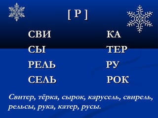 [[ РР ]]
СВИ КАСВИ КА
СЫ ТЕРСЫ ТЕР
РЕЛЬ РУРЕЛЬ РУ
СЕЛЬ РОКСЕЛЬ РОК
Свитер, тёрка, сырок, карусель, свирель,
рельсы, рука, катер, русы.
 