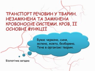 ТРАНСПОРТ РЕЧОВИН У ТВАРИН.
НЕЗАМКНЕНА ТА ЗАМКНЕНА
КРОВОНОСНІ СИСТЕМИ. КРОВ, ЇЇ
ОСНОВНІ ФУНКЦІЇ
Буває червона, синя,
зелена, жовта, безбарвна.
Тече в організмі тварин.
Біологічна загадка
 