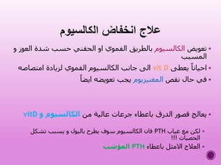 ‫تعويض‬‫الكالسيوم‬‫ال‬ ‫شدة‬ ‫حسب‬ ‫الحقني‬ ‫او‬ ‫الفموي‬ ‫بالطريق‬‫و‬ ‫عوز‬
‫المسبب‬
‫يعطى‬ ً‫احيانا‬vit D‫امتصاصه‬ ‫لزيادة‬ ‫الفموي‬ ‫الكالسيوم‬ ‫جانب‬ ‫الى‬
‫نقص‬ ‫حال‬ ‫في‬‫المغنيزيوم‬ً‫ايضا‬ ‫تعويضه‬ ‫يجب‬
‫من‬ ‫عالية‬ ‫جرعات‬ ‫باعطاء‬ ‫الدرق‬ ‫قصور‬ ‫يعالج‬‫و‬ ‫الكالسيوم‬vitD
‫غياب‬ ‫مع‬ ‫لكن‬PTH‫تشكل‬ ‫يسبب‬ ‫و‬ ‫بالبول‬ ‫يطرح‬ ‫سوف‬ ‫الكالسيوم‬ ‫فان‬
‫الحصيات‬!!!
‫باعطاء‬ ‫االمثل‬ ‫العالج‬PTH‫المؤشب‬
 