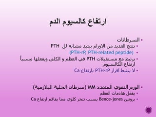 ‫السرطانات‬
‫لل‬ ‫مشابه‬ ‫ببتيد‬ ‫االورام‬ ‫من‬ ‫العديد‬ ‫تنتج‬PTH
(PTH-rP, PTH-related peptide)
‫مستقبالت‬ ‫مع‬ ‫يرتبط‬PTHً‫مسببا‬ ‫ويفعلها‬ ‫الكلى‬ ‫و‬ ‫العظم‬ ‫في‬
‫الكالسيوم‬ ‫ارتفاع‬
‫افراز‬ ‫يتثبط‬ ‫ال‬PTH-rP‫بارتفاع‬Ca
‫المتعدد‬ ‫النقوي‬ ‫الورم‬MM(‫البالزمية‬ ‫الخلية‬ ‫سرطان‬)
‫العظم‬ ‫هادمات‬ ‫يفعل‬
‫بروتين‬Bence-jones‫ارتفاع‬ ‫يفاقم‬ ‫مما‬ ‫كلوي‬ ‫تنخر‬ ‫يسبب‬Ca
 