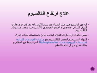 ‫جارات‬ ‫فرط‬ ‫في‬ ‫دور‬ ‫له‬ ‫االياس‬ ‫سن‬ ‫بعد‬ ‫النساء‬ ‫عند‬ ‫االستروجين‬ ‫عوز‬ ‫ان‬
‫عندهم‬ ‫البدئي‬ ‫الدرق‬,‫مس‬ ‫ينقص‬ ‫لالستروجين‬ ‫التعويضي‬ ‫العالج‬ ‫و‬‫تويات‬
‫الكالسيوم‬
‫الدرق‬ ‫جارات‬ ‫باستئصال‬ ‫يعالج‬ ‫البدئي‬ ‫الدرق‬ ‫جارات‬ ‫فرط‬ ‫حاالت‬ ‫بعض‬
‫هو‬ ‫الكالسيوم‬ ‫لخفض‬ ‫المستخدم‬ ‫الدواء‬‫الثنائية‬ ‫الفوسفات‬ ‫مركبات‬
(‫البيروفوسفات‬ ‫مشتقات‬)Biphosphanates‫و‬ ‫العظام‬ ‫مع‬ ‫ترتبط‬ ‫التي‬
‫العظم‬ ‫ارتشاف‬ ‫من‬ ‫تمنع‬ ‫بذلك‬
 