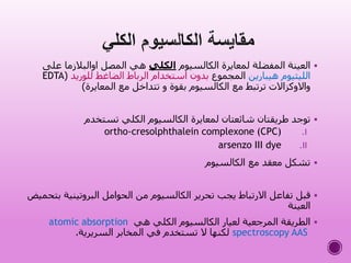 ‫الكالسيوم‬ ‫لمعايرة‬ ‫المفضلة‬ ‫العينة‬‫الكلي‬‫ع‬ ‫اوالبالزما‬ ‫المصل‬ ‫هي‬‫لى‬
‫هيبارين‬ ‫الليثيوم‬‫المجموع‬‫للوريد‬ ‫الضاغط‬ ‫الرباط‬ ‫استخدام‬ ‫بدون‬(EDTA
‫المعايرة‬ ‫مع‬ ‫تتداخل‬ ‫و‬ ‫بقوة‬ ‫الكالسيوم‬ ‫مع‬ ‫ترتبط‬ ‫واالوكزاالت‬)
‫تستخدم‬ ‫الكلي‬ ‫الكالسيوم‬ ‫لمعايرة‬ ‫شائعتان‬ ‫طريقتان‬ ‫توجد‬
.Iortho-cresolphthalein complexone (CPC)
.IIarsenzo III dye
‫الكالسيوم‬ ‫مع‬ ‫معقد‬ ‫تشكل‬
‫البروتيني‬ ‫الحوامل‬ ‫من‬ ‫الكالسيوم‬ ‫تحرير‬ ‫يجب‬ ‫االرتباط‬ ‫تفاعل‬ ‫قبل‬‫بتحميض‬ ‫ة‬
‫العينة‬
‫هي‬ ‫الكلي‬ ‫الكالسيوم‬ ‫لعيار‬ ‫المرجعية‬ ‫الطريقة‬atomic absorption
spectroscopy AAS‫السريرية‬ ‫المخابر‬ ‫في‬ ‫تستخدم‬ ‫ال‬ ‫لكنها‬.
 