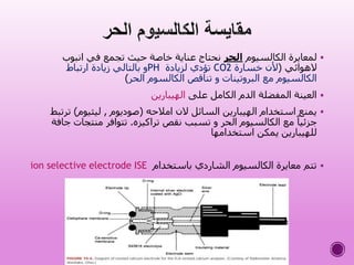 ‫الكالسيوم‬ ‫لمعايرة‬‫الحر‬‫انبوب‬ ‫في‬ ‫تجمع‬ ‫حيث‬ ‫خاصة‬ ‫عناية‬ ‫نحتاج‬
‫الهوائي‬(‫خسارة‬ ‫ألن‬CO2‫لزيادة‬ ‫تؤدي‬PH‫ارتباط‬ ‫زيادة‬ ‫بالتالي‬ ‫و‬
‫الحر‬ ‫الكالسوم‬ ‫تناقص‬ ‫و‬ ‫البروتينات‬ ‫مع‬ ‫الكالسيوم‬)
‫على‬ ‫الكامل‬ ‫الدم‬ ‫المفضلة‬ ‫العينة‬‫الهيبارين‬
‫امالحه‬ ‫الن‬ ‫السائل‬ ‫الهيبارين‬ ‫استخدام‬ ‫يمنع‬(‫صوديوم‬,‫ليثيوم‬)‫ت‬‫رتبط‬
‫تراكيزه‬ ‫نقص‬ ‫تسبب‬ ‫و‬ ‫الحر‬ ‫الكالسيوم‬ ‫مع‬ ً‫جزئيا‬.‫منتجات‬ ‫تتوافر‬‫جافة‬
‫استخدامها‬ ‫يمكن‬ ‫للهيبارين‬
‫باستخدام‬ ‫الشاردي‬ ‫الكالسيوم‬ ‫معايرة‬ ‫تتم‬ion selective electrode ISE
 