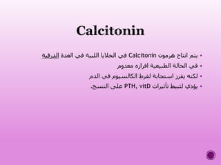‫هرمون‬ ‫انتاج‬ ‫يتم‬Calcitonin‫الغدة‬ ‫في‬ ‫اللبية‬ ‫الخاليا‬ ‫في‬‫الدرقية‬
‫معدوم‬ ‫افرازه‬ ‫الطبيعية‬ ‫الحالة‬ ‫في‬
‫الدم‬ ‫في‬ ‫الكالسيوم‬ ‫لفرط‬ ‫استجابة‬ ‫يفرز‬ ‫لكنه‬
‫تأثيرات‬ ‫لثبيط‬ ‫يؤدي‬PTH, vitD‫النسج‬ ‫على‬.
 