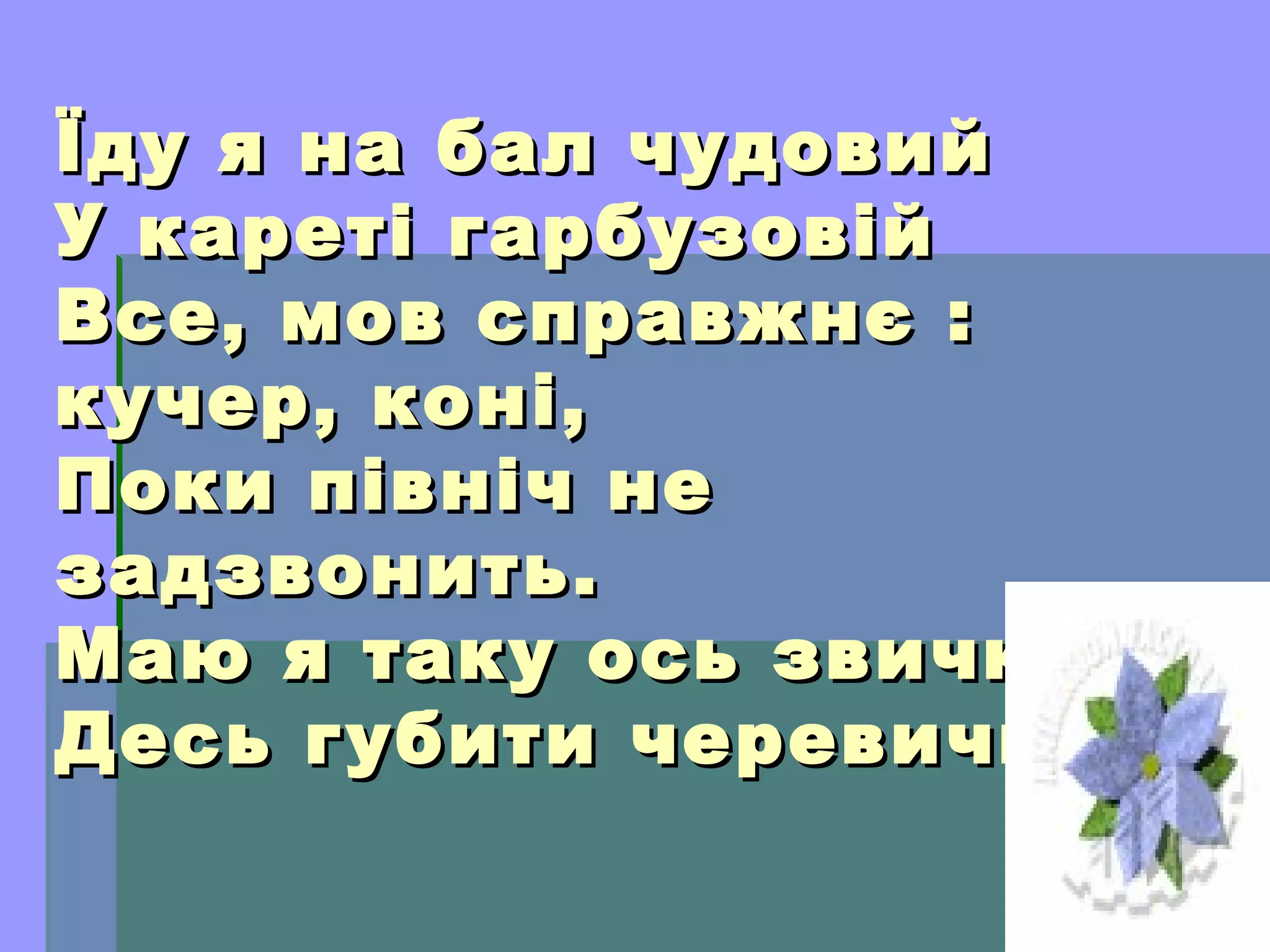 Їду я на бал чудовийЇду я на бал чудовий
У кареті гарбузовійУ кареті гарбузовій
Все, мов справжнє :Все, мов справжнє :
кучер, коні,кучер, коні,
Поки північ неПоки північ не
задзвонить.задзвонить.
Маю я таку ось звичку:Маю я таку ось звичку:
Десь губити черевички.Десь губити черевички.
 