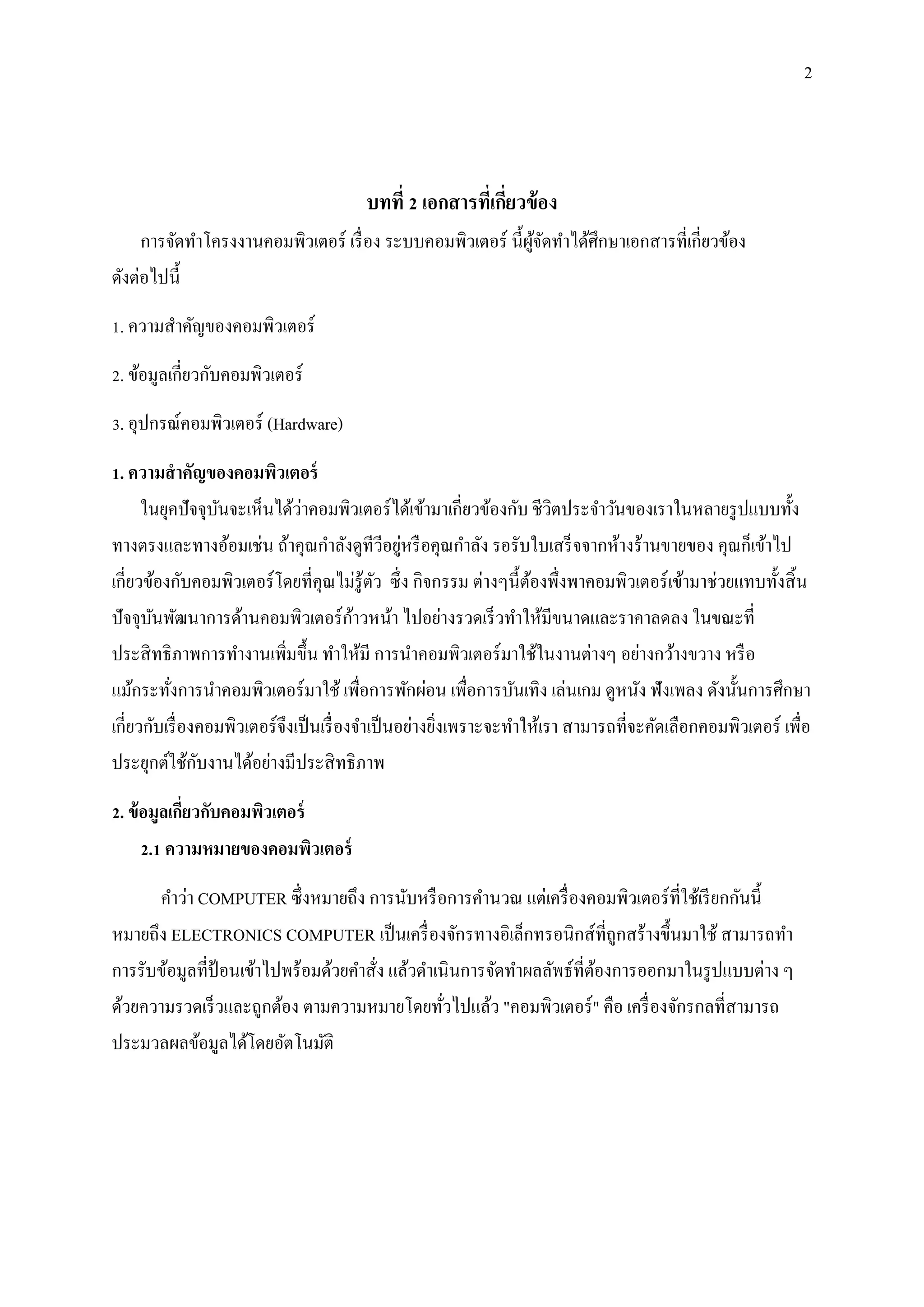 2
บทที่ 2 เอกสารที่เกี่ยวข้อง
การจัดทาโครงงานคอมพิวเตอร์ เรื่อง ระบบคอมพิวเตอร์ นี้ผู้จัดทาได้ศึกษาเอกสารที่เกี่ยวข้อง
ดังต่อไปนี้
1. ความสาคัญของคอมพิวเตอร์
2. ข้อมูลเกี่ยวกับคอมพิวเตอร์
3. อุปกรณ์คอมพิวเตอร์ (Hardware)
1. ความสาคัญของคอมพิวเตอร์
ในยุคปัจจุบันจะเห็นได้ว่าคอมพิวเตอร์ได้เข้ามาเกี่ยวข้องกับ ชีวิตประจาวันของเราในหลายรูปแบบทั้ง
ทางตรงและทางอ้อมเช่น ถ้าคุณกาลังดูทีวีอยู่หรือคุณกาลัง รอรับใบเสร็จจากห้างร้านขายของ คุณก็เข้าไป
เกี่ยวข้องกับคอมพิวเตอร์โดยที่คุณไม่รู้ตัว ซึ่ง กิจกรรม ต่างๆนี้ต้องพึ่งพาคอมพิวเตอร์เข้ามาช่วยแทบทั้งสิ้น
ปัจจุบันพัฒนาการด้านคอมพิวเตอร์ก้าวหน้า ไปอย่างรวดเร็วทาให้มีขนาดและราคาลดลง ในขณะที่
ประสิทธิภาพการทางานเพิ่มขึ้น ทาให้มี การนาคอมพิวเตอร์มาใช้ในงานต่างๆ อย่างกว้างขวาง หรือ
แม้กระทั่งการนาคอมพิวเตอร์มาใช้ เพื่อการพักผ่อน เพื่อการบันเทิง เล่นเกม ดูหนัง ฟังเพลง ดังนั้นการศึกษา
เกี่ยวกับเรื่องคอมพิวเตอร์จึงเป็นเรื่องจาเป็นอย่างยิ่งเพราะจะทาให้เรา สามารถที่จะคัดเลือกคอมพิวเตอร์ เพื่อ
ประยุกต์ใช้กับงานได้อย่างมีประสิทธิภาพ
2. ข้อมูลเกี่ยวกับคอมพิวเตอร์
2.1 ความหมายของคอมพิวเตอร์
คาว่า COMPUTER ซึ่งหมายถึง การนับหรือการคานวณ แต่เครื่องคอมพิวเตอร์ที่ใช้เรียกกันนี้
หมายถึง ELECTRONICS COMPUTER เป็นเครื่องจักรทางอิเล็กทรอนิกส์ที่ถูกสร้างขึ้นมาใช้ สามารถทา
การรับข้อมูลที่ป้ อนเข้าไปพร้อมด้วยคาสั่ง แล้วดาเนินการจัดทาผลลัพธ์ที่ต้องการออกมาในรูปแบบต่าง ๆ
ด้วยความรวดเร็วและถูกต้อง ตามความหมายโดยทั่วไปแล้ว "คอมพิวเตอร์" คือ เครื่องจักรกลที่สามารถ
ประมวลผลข้อมูลได้โดยอัตโนมัติ
 