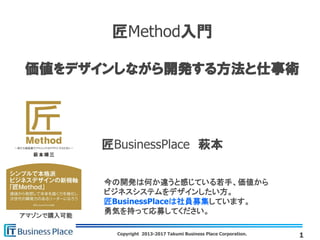 Copyright 2013-2017 Takumi Business Place Corporation.
匠Method入門
価値をデザインしながら開発する方法と仕事術
匠BusinessPlace 萩本
1
アマゾンで購入可能
今の開発は何か違うと感じている若手、価値から
ビジネスシステムをデザインしたい方。
匠BusinessPlaceは社員募集しています。
勇気を持って応募してください。
 
