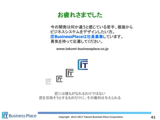 Copyright 2013-2017 Takumi Business Place Corporation.
匠には誰もがなれるわけではない
匠を目指そうとするものだけに、その権利は与えられる
www.takumi-businessplace.co.jp
お疲れさまでした
41
今の開発は何か違うと感じている若手、価値から
ビジネスシステムをデザインしたい方。
匠BusinessPlaceは社員募集しています。
勇気を持って応募してください。
 