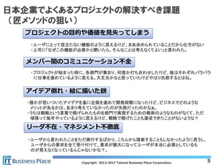 Copyright 2013-2017 Takumi Business Place Corporation.
日本企業でよくあるプロジェクトの解決すべき課題
（匠メソッドの狙い）
5
プロジェクトの目的や価値を見失ってしまう
・ユーザにとって役立たない機能のように思えるけど、まあ決められていることだから仕方がない
・上司に「なぜこの機能が必要かと聞いたら、そんなことは考えなくてよい」と言われた。
メンバー間のコミュニケーション不全
・プロジェクトが始まった時に、各部門が集まり、何度か打ち合わせしたけど、後はそれぞれバラバラ
に仕事を進めているように思える。大丈夫かなと思っていたけどやはり失敗するとはね。
アイデア倒れ・絵に描いた餅
・誰かが思いついたアイデアを基に企画を進めて開発段階になったけど、ビジネスでどのような
メリットがあるかは、あまり考えていなかったのが失敗だったのかなぁ。
・うちは戦略という言葉で掲げられたものを部門で実現するための戦術のようなものがなくて、ただ
頑張って毎年やっているように思えるけど、戦略で掲げたことも達成できたことがないような？
リーダ不在・マネジメント不徹底
・ユーザから言われたことをただ実行するばかり、こちらから提案することもしなかったように思うし、
ユーザからの要求を全て受け付けて、要求が膨大になってユーザが本当に必要としているも
のが見えなくなっているんじゃないかな？。
 