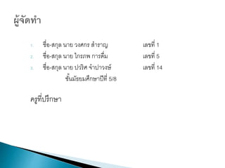 1. ชื่อ-สกุล นาย วงศกร สาราญ เลขที่ 1
2. ชื่อ-สกุล นาย ไกรภพ การดื่ม เลขที่ 5
3. ชื่อ-สกุล นาย ปวริศ จาปาวงษ์ เลขที่ 14
ชั้นมัธยมศึกษาปีที่ 5/8
ครูที่ปรึกษา
 