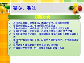 噁心、嘔吐
調整飲食
✓ 選擇清淡飲食，避免太油、太甜的食物，禁油炸類食物
✓ 少量多餐避免空腹，化療前兩小時應禁食
✓ 食物冷熱適中、細嚼慢嚥、也可改成流質或半流質食物
✓ 可食用脫脂奶、乾吐司等，以果凍類替代冰淇淋 如杏仁凍
✓ 可飲用清淡冰涼的飲料，食用酸鹹味較強的食物也有幫助如梅子
汁
✓ 維持水分及電解質的平衡，必要時可服用電解水、等滲透壓運動
飲料
✓ 起床前後及運動前吃較乾的食物 如小蘇打餅
✓ 飲料最好在飯前30~60分鐘飲用並以吸管吸允為宜
 