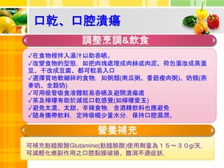 口乾、口腔潰瘍
調整烹調&飲食
營養補充
✓在食物裡拌入湯汁以助吞嚥。
✓改變食物的型態，如把肉塊處理成肉絲或肉泥、荷包蛋改成蒸蛋
豆、干改成豆腐、都可較易入口
✓選擇質地軟細碎的食物，如粥類(南瓜粥、香菇瘦肉粥)、奶類(燕
麥奶、全榖奶)
✓可用吸管吸食液體較易吞嚥及避開潰瘍處
✓茶及檸檬有助於減低口乾感覺(如檸檬愛玉)
✓避免太濃、太甜、辛辣食物，含酒精飲料也應避免
✓隨身攜帶飲料，定時吸啜少量水分，保持口腔濕潤。
可補充麩醯胺酸Glutamine(麩醯胺酸)使用劑量為１５～３０g/天，
可減輕化療副作用之口腔黏膜破損、腹瀉不適症狀，
 