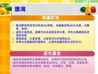 營養補充
腹瀉
建議飲食
✓ 腹瀉嚴重時採清淡飲食(如清粥)、低纖維食物(如白米飯、白麵
條、魚肉)
✓ 避免生食蔬菜、選擇可去皮或削皮的水果、可吃水果罐頭或煮
過的蔬菜
✓ 慢慢進食，少量多餐，以容易消化的食物為主。
✓ 多喝水及適當補充電解水，以補充因腹瀉而失去的水分。
避免攝食
•避免飲用咖啡和含酒精的飲品，並限制牛奶和奶製飲品的分量。
•避免易脹氣食物以免加重腹瀉(如地瓜、洋蔥、豆類、高麗菜等)
•避免高纖維食物(如糙米、麩皮、全麥麵包、堅果)
 