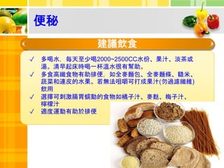 便秘
建議飲食
✓ 多喝水，每天至少喝2000~2500CC水份、果汁、淡茶或
湯。清早起床時喝一杯溫水很有幫助。
✓ 多食高纖食物有助排便，如全麥麵包、全麥麵條、糙米、
蔬菜和連皮的水果。若無法咀嚼可打成果汁(勿過濾纖維)
飲用
✓ 選擇可刺激腸胃蠕動的食物如橘子汁、麥麩、梅子汁、
檸檬汁
✓ 適度運動有助於排便
 