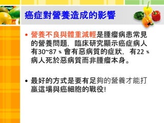 癌症對營養造成的影響
• 營養不良與體重減輕是腫瘤病患常見
的營養問題，臨床研究顯示癌症病人
有30~87﹪會有惡病質的症狀，有22﹪
病人死於惡病質而非腫瘤本身。
• 最好的方式是要有足夠的營養才能打
贏這場與癌細胞的戰役!
 