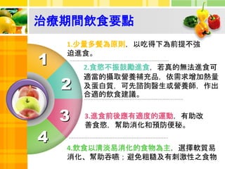 治療期間飲食要點
4
1.少量多餐為原則，以吃得下為前提不強
迫進食。
2.食慾不振鼓勵進食，若真的無法進食可
適當的攝取營養補充品，依需求增加熱量
及蛋白質，可先諮詢醫生或營養師，作出
合適的飲食建議。
3.進食前後應有適度的運動，有助改
善食慾，幫助消化和預防便秘。
2
3
4.飲食以清淡易消化的食物為主，選擇軟質易
消化、幫助吞嚥；避免粗糙及有刺激性之食物
1
 