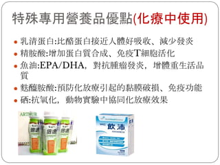 特殊專用營養品優點(化療中使用)
● 乳清蛋白:比酪蛋白接近人體好吸收、減少發炎
● 精胺酸:增加蛋白質合成、免疫T細胞活化
● 魚油:EPA/DHA，對抗腫瘤發炎，增體重生活品
質
● 麩醯胺酸:預防化放療引起的黏膜破損、免疫功能
● 硒:抗氧化，動物實驗中協同化放療效果
 