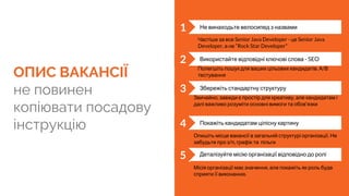 ОПИС ВАКАНСІЇ
не повинен
копіювати посадову
інструкцію
1 Не винаходьте велосипед з назвами
2 Використайте відповідні ключові слова - SEO
3 Збережіть стандартну структуру
4 Покажіть кандидатам цілісну картину
Деталізуйте місію організації відповідно до ролі
Опишіть місце вакансії в загальній структурі організації. Не
забудьте про з/п, графік та пільги
Звичайно, завжди є простір для креативу, але кандидатам і
далі важливо розуміти основні вимоги та обов‘язки
Полегшіть пошук для ваших цільових кандидатів. А/В
тестування
Частіше за все Senior Java Developer - це Senior Java
Developer, а не “Rock Star Developer”
5
Місія організації має значення, але покажіть як роль буде
сприяти її виконанню.
 
