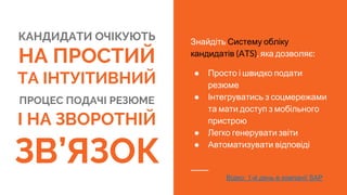 КАНДИДАТИ ОЧІКУЮТЬ
НА ПРОСТИЙ
ТА ІНТУІТИВНИЙ
ПРОЦЕС ПОДАЧІ РЕЗЮМЕ
І НА ЗВОРОТНІЙ
ЗВ’ЯЗОК
Знайдіть Систему обліку
кандидатів (ATS), яка дозволяє:
● Просто і швидко подати
резюме
● Інтегруватись з соцмережами
та мати доступ з мобільного
пристрою
● Легко генерувати звіти
● Автоматизувати відповіді
Відео: 1-й день в компанії SAP
 