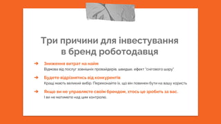 Три причини для інвестування
в бренд роботодавця
➔ Зниження витрат на найм
Відмова від послуг зовнішніх провайдерів, швидше, ефект “снігового шару”
➔ Будете відрізнятись від конкурентів
Кращі мають великий вибір. Переконайте їх, що він повинен бути на вашу користь
➔ Якщо ви не управляєте своїм брендом, хтось це зробить за вас.
І ви не матимете над цим контролю.
 