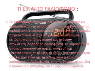 ΤΙ ΕΙΝΑΙ ΤΟ ΡΑΔΙΟΦΩΝΟ ;
o To ραδιόφωνο είναι η συσκευή που λειτουργεί ως
«ραδιοδέκτης - μετατροπέας» όπου λαμβάνοντας τις
ραδιοφωνικές εκπομπές των ραδιοφωνικών σταθμών
τις μετατρέπει σε ήχο. Τα ραδιοφωνικά κύματα
εκπέμπονται από τον πομπό και φτάνουν
στον δέκτη (δηλαδή το ραδιόφωνο). Τα κύματα αυτά
αποκωδικοποιούνται από τη συσκευή και
μετατρέπονται σε ηλεκτρικό ρεύμα και στην συνέχεια
σε ήχο, που είναι και το τελικό αποτέλεσμα του
ραδιοφώνου. Ραδιοφωνία, επίσης, θεωρείται και όλη
η διαδικασία εκπομπής και λήψης ραδιοκυμάτων.
 