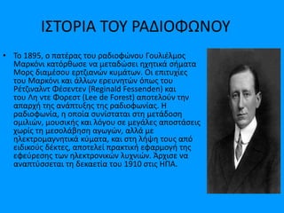 ΙΣΤΟΡΙΑ ΤΟΥ ΡΑΔΙΟΦΩΝΟΥ
• Το 1895, ο πατέρας του ραδιοφώνου Γουλιέλμος
Μαρκόνι κατόρθωσε να μεταδώσει ηχητικά σήματα
Μορς διαμέσου ερτζιανών κυμάτων. Οι επιτυχίες
του Μαρκόνι και άλλων ερευνητών όπως του
Ρέτζιναλντ Φέσεντεν (Reginald Fessenden) και
του Λη ντε Φορεστ (Lee de Forest) αποτελούν την
απαρχή της ανάπτυξης της ραδιοφωνίας. Η
ραδιοφωνία, η οποία συνίσταται στη μετάδοση
ομιλιών, μουσικής και λόγου σε μεγάλες αποστάσεις
χωρίς τη μεσολάβηση αγωγών, αλλά με
ηλεκτρομαγνητικά κύματα, και στη λήψη τους από
ειδικούς δέκτες, αποτελεί πρακτική εφαρμογή της
εφεύρεσης των ηλεκτρονικών λυχνιών. Άρχισε να
αναπτύσσεται τη δεκαετία του 1910 στις ΗΠΑ.
 