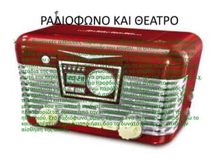 ΡΑΔΙΟΦΩΝΟ ΚΑΙ ΘΕΑΤΡΟ
 Στις θεατρικές αίθουσες παρατηρείται όξυνση και των δύο αισθήσεων,
δηλαδή της όρασης και της ακοής του κοινού. Το οπτικό και ακουστικό
πεδίο του κοινού περιορίζεται αφενός στις κινήσεις των ηθοποιών και
αφετέρου στους διαλόγους και τη μουσική του έργου. Μέσα από την
οπτική εικόνα και τον φυσικό ή τεχνητό ήχο, το κοινό περνά από όλα τα
στάδια της αριστοτελικής τραγωδίας μέχρι να επέλθει η κάθαρση. Σε
αυτή την περίπτωση η εικόνα σημασιοδοτεί τον ήχο και αντίστροφα, π.χ.
ο βηματισμός σ' ένα δωμάτιο προσδιορίζει έναν άνθρωπο που
μετακινείται μέσα σ' αυτό, ενώ παράλληλα φανερώνει αν αυτός είναι
μοναχικός ή σκεφτικός. Το κοινό στις θεατρικές αίθουσες (όπως και ο
τηλεθεατής) καταλαβαίνει αμέσως περί τίνος πρόκειται, αφού έχει
μπροστά του και οπτική εικόνα, οπότε ο ήχος του βηματισμού
προσδιορίζεται άμεσα από την κινησιολογία και την έκφραση του
ηθοποιού. Στο ραδιόφωνο, όμως, έχουμε ένα "αόρατο" θέατρο. Εδώ το
κοινό πρέπει να χρησιμοποιήσει όσο το δυνατό πιο προσεκτικά την
αίσθηση της ακοής.
 