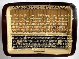 ΡΑΔΙΟΦΩΝΟ ΣΤΗΝ ΕΛΛΑΔΑ
• Στην Ελλάδα ήδη από το 1923 άρχισε μια προσπάθεια
εγκατάστασης ραδιοφωνικού πομπού. Οι πειραματισμοί
κράτησαν αρκετά χρόνια. Ο πρώτος ραδιοφωνικός
σταθμός εξέπεμψε στη Θεσσαλονίκη με ιδιωτική
πρωτοβουλία από το ραδιοηλεκτρολόγο Χρίστο
Τσιγγιρίδη την 25 Μαρτίου του 1928 και 20 ολόκληρα
χρόνια λειτούργησε στην πόλη, μεταδίδοντας τακτικά
εκπομπή-εκπομπές. Ο πρώτος εθνικός ραδιοφωνικός
σταθμός ιδρύθηκε και λειτούργησε στην Αθήνα, αφού
στις 25 Μαρτίου του 1938 εγκαινιάστηκε από τον τότε
βασιλιά Γεώργιο Β΄, ενώ το 1945 ιδρύθηκε το Εθνικό
Ίδρυμα Ραδιοφωνίας (Ε.Ι.Ρ.) που ανέλαβε την ευθύνη
λειτουργίας του σταθμού.
 