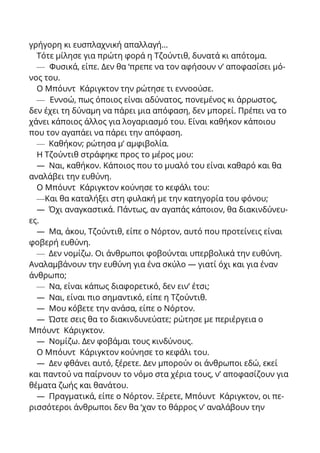 γρήγορη κι ευσπλαχνική απαλλαγή…
Τότε μίλησε για πρώτη φορά η Τζούντιθ, δυνατά κι απότομα.
— Φυσικά, είπε. Δεν θα ‘πρεπε να τον αφήσουν ν’ αποφασίσει μό-
νος του.
Ο Μπόυντ Κάριγκτον την ρώτησε τι εννοούσε.
— Εννοώ, πως όποιος είναι αδύνατος, πονεμένος κι άρρωστος,
δεν έχει τη δύναμη να πάρει μια απόφαση, δεν μπορεί. Πρέπει να το
χάνει κάποιος άλλος για λογαριασμό του. Είναι καθήκον κάποιου
που τον αγαπάει να πάρει την απόφαση.
— Καθήκον; ρώτησα μ’ αμφιβολία.
Η Τζούντιθ στράφηκε προς το μέρος μου:
— Ναι, καθήκον. Κάποιος που το μυαλό του είναι καθαρό και θα
αναλάβει την ευθύνη.
Ο Μπόυντ Κάριγκτον κούνησε το κεφάλι του:
—Και θα καταλήξει στη φυλακή με την κατηγορία του φόνου;
— Όχι αναγκαστικά. Πάντως, αν αγαπάς κάποιον, θα διακινδύνευ-
ες.
— Μα, άκου, Τζούντιθ, είπε ο Νόρτον, αυτό που προτείνεις είναι
φοβερή ευθύνη.
— Δεν νομίζω. Οι άνθρωποι φοβούνται υπερβολικά την ευθύνη.
Αναλαμβάνουν την ευθύνη για ένα σκύλο — γιατί όχι και για έναν
άνθρωπο;
— Να, είναι κάπως διαφορετικό, δεν ειν’ έτσι;
— Ναι, είναι πιο σημαντικό, είπε η Τζούντιθ.
— Μου κόβετε την ανάσα, είπε ο Νόρτον.
— Ώστε σεις θα το διακινδυνεύατε; ρώτησε με περιέργεια ο
Μπόυντ Κάριγκτον.
— Νομίζω. Δεν φοβάμαι τους κινδύνους.
Ο Μπόυντ Κάριγκτον κούνησε το κεφάλι του.
— Δεν φθάνει αυτό, ξέρετε. Δεν μπορούν οι άνθρωποι εδώ, εκεί
και παντού να παίρνουν το νόμο στα χέρια τους, ν’ αποφασίζουν για
θέματα ζωής και θανάτου.
— Πραγματικά, είπε ο Νόρτον. Ξέρετε, Μπόυντ Κάριγκτον, οι πε-
ρισσότεροι άνθρωποι δεν θα ‘χαν το θάρρος ν’ αναλάβουν την
 