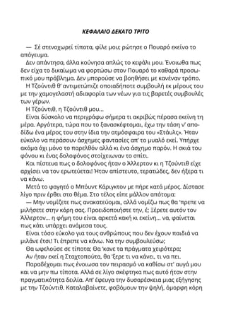 ΚΕΦΑΛΑΙΟ ΔΕΚΑΤΟ ΤΡΙΤΟ
— Σέ στενοχωρεί τίποτα, φίλε μου; ρώτησε ο Πουαρό εκείνο το
απόγευμα.
Δεν απάντησα, άλλα κούνησα απλώς το κεφάλι μου. Ένοιωθα πως
δεν είχα το δικαίωμα να φορτώσω στον Πουαρό το καθαρά προσω-
πικό μου πρόβλημα. Δεν μπορούσε να βοηθήσει με κανέναν τρόπο.
Η Τζούντιθ θ’ αντιμετώπιζε οποιαδήποτε συμβουλή εκ μέρους του
με την χαμογελαστή αδιαφορία των νέων για τις βαρετές συμβουλές
των γέρων.
Η Τζούντιθ, η Τζούντιθ μου...
Είναι δύσκολο να περιγράφω σήμερα τι ακριβώς πέρασα εκείνη τη
μέρα. Αργότερα, τώρα που το ξανασκέφτομαι, έχω την τάση ν’ απο-
δίδω ένα μέρος του στην ίδια την ατμόσφαιρα του «Στάυλς». Ήταν
εύκολο να περάσουν άσχημες φαντασίες απ’ το μυαλό εκεί. Υπήρχε
ακόμα όχι μόνο το παρελθόν αλλά κι ένα άσχημο παρόν. Η σκιά του
φόνου κι ένας δολοφόνος στοίχειωναν το σπίτι.
Και πίστευα πως ο δολοφόνος ήταν ο Άλλερτον κι η Τζούντιθ είχε
αρχίσει να τον ερωτεύεται! Ήταν απίστευτο, τερατώδες, δεν ήξερα τι
να κάνω.
Μετά το φαγητό ο Μπόυντ Κάριγκτον με πήρε κατά μέρος. Δίστασε
λίγο πριν έρθει στο θέμα. Στο τέλος είπε μάλλον απότομα:
— Μην νομίζετε πως ανακατεύομαι, αλλά νομίζω πως θα ‘πρεπε να
μιλήσετε στην κόρη σας. Προειδοποιήστε την, έ; Ξέρετε αυτόν τον
Άλλερτον... η φήμη του είναι αρκετά κακή κι εκείνη... να, φαίνεται
πως κάτι υπάρχει ανάμεσα τους.
Είναι τόσο εύκολο για τους ανθρώπους που δεν έχουν παιδιά να
μιλάνε έτσι! Τι έπρεπε να κάνω. Να την συμβουλεύσω;
Θα ωφελούσε σε τίποτα; Θα ‘κανε τα πράγματα χειρότερα;
Αν ήταν εκεί η Σταχτοπούτα, θα ‘ξερε τι να κάνει, τι να πει.
Παραδέχομαι πως ένοιωσα τον πειρασμό να καθίσω στ' αυγά μου
και να μην πω τίποτα. Αλλά σε λίγο σκέφτηκα πως αυτό ήταν στην
πραγματικότητα δειλία. Απ’ έφευγα την δυσαρέσκεια μιας εξήγησης
με την Τζούντιθ. Καταλαβαίνετε, φοβόμουν την ψηλή, όμορφη κόρη
 