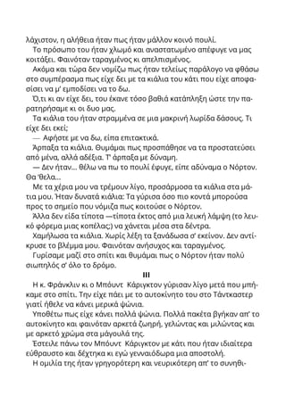 λάχιστον, η αλήθεια ήταν πως ήταν μάλλον κοινό πουλί.
Το πρόσωπο του ήταν χλωμό και αναστατωμένο απέφυγε να μας
κοιτάξει. Φαινόταν ταραγμένος κι απελπισμένος.
Ακόμα και τώρα δεν νομίζω πως ήταν τελείως παράλογο να φθάσω
στο συμπέρασμα πως είχε δει με τα κιάλια του κάτι που είχε αποφα-
σίσει να μ’ εμποδίσει να το δω.
Ό,τι κι αν είχε δει, του έκανε τόσο βαθιά κατάπληξη ώστε την πα-
ρατηρήσαμε κι οι δυο μας.
Τα κιάλια του ήταν στραμμένα σε μια μακρινή λωρίδα δάσους. Τι
είχε δει εκεί;
— Αφήστε με να δω, είπα επιτακτικά.
Άρπαξα τα κιάλια. Θυμάμαι πως προσπάθησε να τα προστατεύσει
από μένα, αλλά αδέξια. Τ’ άρπαξα με δύναμη.
— Δεν ήταν... θέλω να πω το πουλί έφυγε, είπε αδύναμα ο Νόρτον.
Θα ‘θελα...
Με τα χέρια μου να τρέμουν λίγο, προσάρμοσα τα κιάλια στα μά-
τια μου. Ήταν δυνατά κιάλια: Τα γύρισα όσο πιο κοντά μπορούσα
προς το σημείο που νόμιζα πως κοιτούσε ο Νόρτον.
Άλλα δεν είδα τίποτα —τίποτα έκτος από μια λευκή λάμψη (το λευ-
κό φόρεμα μιας κοπέλας;) να χάνεται μέσα στα δέντρα.
Χαμήλωσα τα κιάλια. Χωρίς λέξη τα ξανάδωσα σ’ εκείνον. Δεν αντί-
κρυσε το βλέμμα μου. Φαινόταν ανήσυχος και ταραγμένος.
Γυρίσαμε μαζί στο σπίτι και θυμάμαι πως ο Νόρτον ήταν πολύ
σιωπηλός σ’ όλο το δρόμο.
ΙΙΙ
Η κ. Φράνκλιν κι ο Μπόυντ Κάριγκτον γύρισαν λίγο μετά που μπή-
καμε στο σπίτι. Την είχε πάει με το αυτοκίνητο του στο Τάντκαστερ
γιατί ήθελε να κάνει μερικά ψώνια.
Υποθέτω πως είχε κάνει πολλά ψώνια. Πολλά πακέτα βγήκαν απ’ το
αυτοκίνητο και φαινόταν αρκετά ζωηρή, γελώντας και μιλώντας και
με αρκετό χρώμα στα μάγουλά της.
Έστειλε πάνω τον Μπόυντ Κάριγκτον με κάτι που ήταν ιδιαίτερα
εύθραυστο και δέχτηκα κι εγώ γενναιόδωρα μια αποστολή.
Η ομιλία της ήταν γρηγορότερη και νευρικότερη απ’ το συνηθι-
 