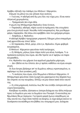 Κράβεν εξέταζε την παλάμη του Μπόυντ Κάριγκτον.
Σήκωσε τα μάτια του και γέλασε λίγο ανόητα.
— Γειά σας. Η αδελφή από δω μου λέει την τύχη μου. Είναι κατα-
πληκτική χειρομάντης.
— Πραγματικά; Δεν είχα ιδέα.
Η φωνή της Μπάρμπαρα Φράνκλιν ήταν έντονη.
— Παρακαλώ, αδελφή, πάρτε αυτά τα πράγματα. Και ετοιμάστε
μου ένα χτυπητό αυγό. Νοιώθω πολύ κουρασμένη. Και μια θερμο-
φόρα, παρακαλώ. Θα πέσω στο κρεββάτι όσο πιο γρήγορα μπορώ.
— Ασφαλώς, κ. Φράνκλιν.
Η αδελφή Κράβεν προχώρησε μπροστά. Έδειχνε μόνο επαγγελμα-
τική φροντίδα και τίποτ’ άλλο.
— Σέ παρακαλώ, Μπιλ, φύγε, είπε η κ. Φράνκλιν. Είμαι φοβερά
κουρασμένη.
Ο Μπόυντ Κάριγκτον φαινόταν πολύ ανήσυχος.
— Ω, Μπάμπς, μήπως ήταν πάρα πολύ για σένα; Λυπάμαι. Τι α-
πρόσεκτα ανόητος που είμαι. Δεν θα ‘πρεπε να σ’ αφήσω να παρα-
κουρασθείς.
Η κ. Φράνκλιν του χάρισε ένα αγγελικό χαμόγελο μάρτυρα,
— Δεν ήθελα να πω τίποτα. Δεν μ’ αρέσει καθόλου να είμαι κουρα-
στική.
Οι δυο άντρες βγήκαμε απ’ το δωμάτιο, κάπως ντροπιασμένοι, κι
αφήσαμε τις δυο γυναίκες μαζί.
— Τι ανόητος που είμαι, είπε θλιμμένα ο Μπόυντ Κάριγκτον. Η
Μπάρμπαρα φαινόταν τόσο ζωηρή και χαρούμενη που ξέχασα πως
δεν έπρεπε να την κουράσω. Ελπίζω να μην έκανε κακό στον εαυτό
της.
— Ω, είπα μηχανικά, πιστεύω πως θα ‘ναι εντάξει ύστερα από μια
νύχτα ξεκούρασης.
Κατέβηκε τη σκάλα. Δίστασα κι ύστερα διέσχισα την άλλη πτέρυγα
προς το δωμάτιο μου και το δωμάτιο του Πουαρό. Ο κοντούλης αν-
θρωπάκος θα με περίμενε. Για πρώτη φορά ήμουν απρόθυμος να
πάω κοντά του. Είχα τόσο πολλά να σκεφτώ, κι είχα ακόμα εκείνο το
δυσάρεστο συναίσθημα στο βάθος του στομαχιού μου. Διέσχισα
 