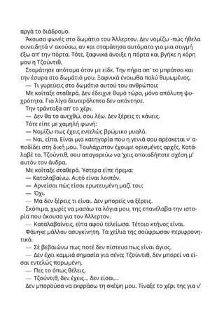 αργά το διάδρομο.
Άκουσα φωνές στο δωμάτιο του Άλλερτον. Δεν νομίζω -πώς ήθελα
συνειδητά ν’ ακούσω, αν και σταμάτησα αυτόματα για μια στιγμή
έξω απ’ την πόρτα. Τότε, ξαφνικά άνοιξε η πόρτα και βγήκε η κόρη
μου η Τζούντιθ.
Σταμάτησε απότομα όταν με είδε. Την πήρα απ' το μπράτσο και
την έσυρα στο δωμάτιό μου. Ξαφνικά ένοιωθα πολύ θυμωμένος.
— Τι γυρεύεις στο δωμάτιο αυτού του ανθρώπου;
Με κοίταξε σταθερά. Δεν έδειχνε θυμό τώρα, μόνο απόλυτη ψυ-
χρότητα. Για λίγα δευτερόλεπτα δεν απάντησε.
Την τράνταξα απ’ το χέρι.
— Δεν θα το ανεχθώ, σου λέω. Δεν ξέρεις τι κάνεις.
Τότε είπε με χαμηλή φωνή:
— Νομίζω πως έχεις εντελώς βρώμικο μυαλό.
— Ναι, είπα. Είναι μια κατηγορία που η γενιά σου αρέσκεται ν’ α-
ποδίδει στη δική μου. Τουλάχιστον έχουμε ορισμένες αρχές. Κατά-
λαβέ το, Τζούντιθ, σου απαγορεύω να ‘χεις οποιαδήποτε σχέση μ’
αυτόν τον άνδρα.
Με κοίταξε σταθερά. Ύστερα είπε ήρεμα:
— Καταλαβαίνω. Αυτό είναι λοιπόν.
— Αρνείσαι πώς είσαι ερωτευμένη μαζί του;
— Όχι.
— Μα δεν ξέρεις τι είναι. Δεν μπορείς να ξέρεις.
Σκόπιμα, χωρίς να μασάω τα λόγια μου, της επανέλαβα την ιστο-
ρία που άκουσα για τον Άλλερτον.
— Καταλαβαίνεις, είπα αφού τελείωσα. Τέτοιο κτήνος είναι.
Φάνηκε μάλλον ασυγκίνητη. Τα χείλια της σούφρωσαν περιφρονη-
τικά.
— Σέ βεβαιώνω πως ποτέ δεν πίστευα πως είναι άγιος.
— Δεν έχει καμμιά σημασία για σένα; Τζούντιθ, δεν μπορεί να εί-
σαι εντελώς πορωμένη.
— Πες το όπως θέλεις.
— Τζούντιθ, δεν έχεις... δεν είσαι...
Δεν μπορούσα να εκφράσω τη σκέψη μου. Τίναξε το χέρι της για ν’
 