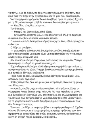 τα πάνω, είδα το πρόσωπο του Άλλερτον σκυμμένο από πάνω της,
είδα πως την πήρε στην αγκαλιά του και το φιλί που ακολούθησε.
Ύστερα χώρισαν γρήγορα. Έκανα ένα βήμα προς τα μπρος. Σχεδόν
με τη βία, ο Νόρτον με τράβηξε πίσω και ξαναστρίψαμε τη γωνία.
— Κοιτάξτε, είπε, δεν μπορείτε...
Τον διέκοψα.
— Μπορώ και θα το κάνω, είπα βίαια.
— Δεν ωφελεί, αγαπητέ μου. Είναι απελπιστικό αλλά το συμπέρα-
σμα είναι πως δεν μπορείτε να κάνετε τίποτα.
Εμεινα σιωπηλός. Μπορεί να νόμιζε πως ήταν έτσι, αλλά εγώ ήξερα
καλύτερα.
Ο Νόρτον συνέχισε:
— Ξέρω πόσο ανίκανος και θυμωμένος νοιώθει κανείς, αλλά το
μόνο που μπορείτε να κάνετε είναι να παραδεχθείτε την ήττα. Παρα-
δεχθείτε την, άνθρωπέ μου.
Δεν του πήγα κόντρα. Περίμενα, αφήνοντας τον να μιλάει. Ύστερα
ξανάστριψα σταθερά τη γωνιά του σταχιού.
Είχαν εξαφανισθεί τώρα, αλλά είχα μια πονηρή ιδέα σχετικά με το
που μπορούσαν να είναι. Υπήρχε ένα θερινό περίπτερο κρυμμένο σε
μια συστάδα δέντρων εκεί κοντά.
Πήγα προς τα εκεί. Νομίζω πως ο Νόρτον ήταν άκυρα μαζί μου,
αλλά δεν είμαι σίγουρος.
Καθώς πλησίαζα, άκουσα φωνές και σταμάτησα. Άκουσα τη φωνή
του Άλλερτον.
— Λοιπόν, εντάξει, αγαπητό μου κορίτσι. Μην φέρνεις άλλες α-
ντιρρήσεις Αύριο θα πας στην πόλη, θα πω πως πηγαίνω να μείνω
μια δυο μέρες σ’ έναν φίλο μου στο Ίπσουιτς. Θα τηλεγραφήσεις απ’
το Λονδίνο πως δεν μπορείς να γυρίσεις. Και ποιος θα μάθει για κεί-
νο το γοητευτικό δείπνο στο διαμέρισμά μου; Σου υπόσχομαι πως
δεν θα το μετανιώσεις.
Ένοιωσα τον Νόρτον να με τραβάει και στράφηκα ξαφνικά. Σχεδόν
γέλασα βλέποντας το στενοχωρημένο, ανήσυχο πρόσωπο του. Τον
άφησα να με σύρει πίσω στο σπίτι. Έκανα πως υποχωρούσα γιατί ε-
κείνη τη στιγμή ήξερα τι ακριβώς θα έκανα...
 