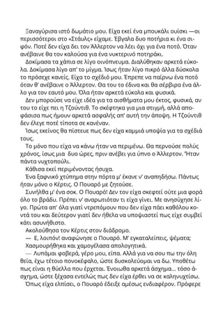 Ξαναγύρισα ιστό δωμάτιο μου. Είχα εκεί ένα μπουκάλι ουίσκι —οι
περισσότεροι στο «Στάυλς» είχαμε. Έβγαλα δυο ποτήρια κι ένα σι-
φόν. Ποτέ δεν είχα δει τον Άλλερτον να λέει όχι για ένα ποτό. Όταν
ανέβαινε θα τον καλούσα για ένα νυκτερινό ποτηράκι.
Δοκίμασα τα χάπια σε λίγο οινόπνευμα. Διαλύθηκαν αρκετά εύκο-
λα. Δοκίμασα λίγο απ’ το μίγμα. Ίσως ήταν λίγο πικρό άλλα δύσκολα
το πρόσεχε κανείς. Είχα το σχέδιό μου. Έπρεπε να παίρνω ένα ποτό
όταν θ’ ανέβαινε ο Άλλερτον. Θα του το έδινα και θα σέρβιρα ένα άλ-
λο για τον εαυτό μου. Όλα ήταν αρκετά εύκολα και φυσικά.
Δεν μπορούσε να είχε ιδέα για τα αισθήματα μου έκτος, φυσικά, αν
του το είχε πει η Τζούντιθ. Το σκέφτηκα για μια στιγμή, αλλά απο-
φάσισα πως ήμουν αρκετά ασφαλής απ’ αυτή την άποψη. Η Τζούντιθ
δεν έλεγε ποτέ τίποτα σε κανέναν.
Ίσως εκείνος θα πίστευε πως δεν είχα καμμιά υποψία για τα σχέδιά
τους.
Το μόνο που είχα να κάνω ήταν να περιμένω. Θα περνούσε πολύς
χρόνος, ίσως μια δυο ώρες, πριν ανέβει για ύπνο ο Άλλερτον. ’Ήταν
πάντα νυχτοπούλι.
Κάθισα εκεί περιμένοντας ήσυχα.
Ένα ξαφνικό χτύπημα στην πόρτα μ’ έκανε ν’ αναπηδήσω. Πάντως
ήταν μόνο ο Κέρτις. Ο Πουαρό με ζητούσε.
Συνήλθα μ’ ένα σοκ. Ο Πουαρό! Δεν τον είχα σκεφτεί ούτε μια φορά
όλο το βράδυ. Πρέπει ν’ αναρωτιόταν τι είχα γίνει. Με ανησύχησε λί-
γο. Πρώτα απ' όλα γιατί ντρεπόμουν που δεν είχα πάει καθόλου κο-
ντά του και δεύτερον γιατί δεν ήθελα να υποψιαστεί πως είχε συμβεί
κάτι ασυνήθιστο.
Ακολούθησα τον Κέρτις στον διάδρομο.
— Ε, λοιπόν! αναφώνησε ο Πουαρό. Μ’ εγκαταλείπεις, ψέματα;
Χασμουρήθηκα και χαμογέλασα απολογητικά.
— Λυπάμαι φοβερά, γέρο μου, είπα. Αλλά για να σου πω την όλη
θεία, έχω τέτοιο πονοκέφαλο, ώστε δυσκολεύομαι να δω. Υποθέτω
πως είναι η θύελλα που έρχεται. Ένοιωθα αρκετά άσχημα... τόσο ά-
σχημα, ώστε ξέχασα εντελώς πως δεν είχα έρθει να σε καληνυχτίσω.
Όπως είχα ελπίσει, ο Πουαρό έδειξε αμέσως ενδιαφέρον. Πρόφερε
 