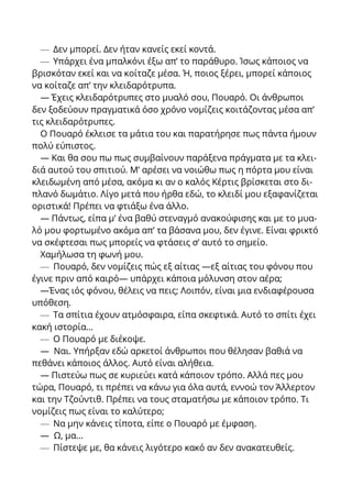 — Δεν μπορεί. Δεν ήταν κανείς εκεί κοντά.
— Υπάρχει ένα μπαλκόνι έξω απ’ το παράθυρο. Ίσως κάποιος να
βρισκόταν εκεί και να κοίταζε μέσα. Ή, ποιος ξέρει, μπορεί κάποιος
να κοίταζε απ’ την κλειδαρότρυπα.
— Έχεις κλειδαρότρυπες στο μυαλό σου, Πουαρό. Οι άνθρωποι
δεν ξοδεύουν πραγματικά όσο χρόνο νομίζεις κοιτάζοντας μέσα απ’
τις κλειδαρότρυπες.
Ο Πουαρό έκλεισε τα μάτια του και παρατήρησε πως πάντα ήμουν
πολύ εύπιστος.
— Και θα σου πω πως συμβαίνουν παράξενα πράγματα με τα κλει-
διά αυτού του σπιτιού. Μ’ αρέσει να νοιώθω πως η πόρτα μου είναι
κλειδωμένη από μέσα, ακόμα κι αν ο καλός Κέρτις βρίσκεται στο δι-
πλανό δωμάτιο. Λίγο μετά που ήρθα εδώ, το κλειδί μου εξαφανίζεται
οριστικά! Πρέπει να φτιάξω ένα άλλο.
— Πάντως, είπα μ’ ένα βαθύ στεναγμό ανακούφισης και με το μυα-
λό μου φορτωμένο ακόμα απ’ τα βάσανα μου, δεν έγινε. Είναι φρικτό
να σκέφτεσαι πως μπορείς να φτάσεις σ’ αυτό το σημείο.
Χαμήλωσα τη φωνή μου.
— Πουαρό, δεν νομίζεις πώς εξ αίτιας —εξ αίτιας του φόνου που
έγινε πριν από καιρό— υπάρχει κάποια μόλυνση στον αέρα;
—Ένας ιός φόνου, θέλεις να πεις; Λοιπόν, είναι μια ενδιαφέρουσα
υπόθεση.
— Τα σπίτια έχουν ατμόσφαιρα, είπα σκεφτικά. Αυτό το σπίτι έχει
κακή ιστορία…
— Ο Πουαρό με διέκοψε.
— Ναι. Υπήρξαν εδώ αρκετοί άνθρωποι που θέλησαν βαθιά να
πεθάνει κάποιος άλλος. Αυτό είναι αλήθεια.
— Πιστεύω πως σε κυριεύει κατά κάποιον τρόπο. Αλλά πες μου
τώρα, Πουαρό, τι πρέπει να κάνω για όλα αυτά, εννοώ τον Άλλερτον
και την Τζούντιθ. Πρέπει να τους σταματήσω με κάποιον τρόπο. Τι
νομίζεις πως είναι το καλύτερο;
— Να μην κάνεις τίποτα, είπε ο Πουαρό με έμφαση.
— Ω, μα...
— Πίστεψε με, θα κάνεις λιγότερο κακό αν δεν ανακατευθείς.
 