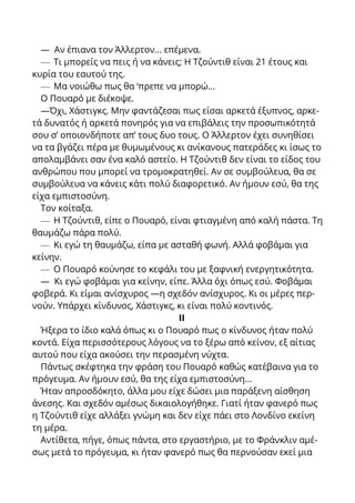 — Αν έπιανα τον Άλλερτον... επέμενα.
— Τι μπορείς να πεις ή να κάνεις; Η Τζούντιθ είναι 21 έτους και
κυρία του εαυτού της.
— Μα νοιώθω πως θα ‘πρεπε να μπορώ...
Ο Πουαρό με διέκοψε.
—Όχι, Χάστιγκς. Μην φαντάζεσαι πως είσαι αρκετά έξυπνος, αρκε-
τά δυνατός ή αρκετά πονηρός για να επιβάλεις την προσωπικότητά
σου σ’ οποιονδήποτε απ’ τους δυο τους. Ο Άλλερτον έχει συνηθίσει
να τα βγάζει πέρα με θυμωμένους κι ανίκανους πατεράδες κι ίσως το
απολαμβάνει σαν ένα καλό αστείο. Η Τζούντιθ δεν είναι το είδος του
ανθρώπου που μπορεί να τρομοκρατηθεί. Αν σε συμβούλευα, θα σε
συμβούλευα να κάνεις κάτι πολύ διαφορετικό. Αν ήμουν εσύ, θα της
είχα εμπιστοσύνη.
Τον κοίταξα.
— Η Τζούντιθ, είπε ο Πουαρό, είναι φτιαγμένη από καλή πάστα. Τη
θαυμάζω πάρα πολύ.
— Κι εγώ τη θαυμάζω, είπα με ασταθή φωνή. Αλλά φοβάμαι για
κείνην.
— Ο Πουαρό κούνησε το κεφάλι του με ξαφνική ενεργητικότητα.
— Κι εγώ φοβάμαι για κείνην, είπε. Άλλα όχι όπως εσύ. Φοβάμαι
φοβερά. Κι είμαι ανίσχυρος —η σχεδόν ανίσχυρος. Κι οι μέρες περ-
νούν. Υπάρχει κίνδυνος, Χάστιγκς, κι είναι πολύ κοντινός.
ΙΙ
Ήξερα το ίδιο καλά όπως κι ο Πουαρό πως ο κίνδυνος ήταν πολύ
κοντά. Είχα περισσότερους λόγους να το ξέρω από κείνον, εξ αίτιας
αυτού που είχα ακούσει την περασμένη νύχτα.
Πάντως σκέφτηκα την φράση του Πουαρό καθώς κατέβαινα για το
πρόγευμα. Αν ήμουν εσύ, θα της είχα εμπιστοσύνη...
Ήταν απροσδόκητο, άλλα μου είχε δώσει μια παράξενη αίσθηση
άνεσης. Και σχεδόν αμέσως δικαιολογήθηκε. Γιατί ήταν φανερό πως
η Τζούντιθ είχε αλλάξει γνώμη και δεν είχε πάει στο Λονδίνο εκείνη
τη μέρα.
Αντίθετα, πήγε, όπως πάντα, στο εργαστήριο, με το Φράνκλιν αμέ-
σως μετά το πρόγευμα, κι ήταν φανερό πως θα περνούσαν εκεί μια
 