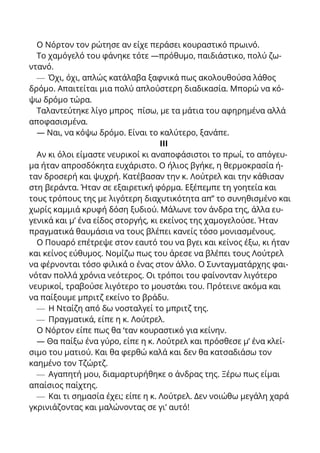 Ο Νόρτον τον ρώτησε αν είχε περάσει κουραστικό πρωινό.
Το χαμόγελό του φάνηκε τότε —πρόθυμο, παιδιάστικο, πολύ ζω-
ντανό.
— Όχι, όχι, απλώς κατάλαβα ξαφνικά πως ακολουθούσα λάθος
δρόμο. Απαιτείται μια πολύ απλούστερη διαδικασία. Μπορώ να κό-
ψω δρόμο τώρα.
Ταλαντεύτηκε λίγο μπρος πίσω, με τα μάτια του αφηρημένα αλλά
αποφασισμένα.
— Ναι, να κόψω δρόμο. Είναι το καλύτερο, ξανάπε.
III
Αν κι όλοι είμαστε νευρικοί κι αναποφάσιστοι το πρωί, το απόγευ-
μα ήταν απροσδόκητα ευχάριστο. Ο ήλιος βγήκε, η θερμοκρασία ή-
ταν δροσερή και ψυχρή. Κατέβασαν την κ. Λούτρελ και την κάθισαν
στη βεράντα. Ήταν σε εξαιρετική φόρμα. Εξέπεμπε τη γοητεία και
τους τρόπους της με λιγότερη διαχυτικότητα απ’’ το συνηθισμένο και
χωρίς καμμιά κρυφή δόση ξυδιού. Μάλωνε τον άνδρα της, άλλα ευ-
γενικά και μ’ ένα είδος στοργής, κι εκείνος της χαμογελούσε. Ήταν
πραγματικά θαυμάσια να τους βλέπει κανείς τόσο μονιασμένους.
Ο Πουαρό επέτρεψε στον εαυτό του να βγει και κείνος έξω, κι ήταν
και κείνος εύθυμος. Νομίζω πως του άρεσε να βλέπει τους Λούτρελ
να φέρνονται τόσο φιλικά ο ένας στον άλλο. Ο Συνταγματάρχης φαι-
νόταν πολλά χρόνια νεότερος. Οι τρόποι του φαίνονταν λιγότερο
νευρικοί, τραβούσε λιγότερο το μουστάκι του. Πρότεινε ακόμα και
να παίξουμε μπριτζ εκείνο το βράδυ.
— Η Νταίζη από δω νοσταλγεί το μπριτζ της.
— Πραγματικά, είπε η κ. Λούτρελ.
Ο Νόρτον είπε πως θα ‘ταν κουραστικό για κείνην.
— Θα παίξω ένα γύρο, είπε η κ. Λούτρελ και πρόσθεσε μ’ ένα κλεί-
σιμο του ματιού. Και θα φερθώ καλά και δεν θα κατσαδιάσω τον
καημένο τον Τζώρτζ.
— Αγαπητή μου, διαμαρτυρήθηκε ο άνδρας της. Ξέρω πως είμαι
απαίσιος παίχτης.
— Και τι σημασία έχει; είπε η κ. Λούτρελ. Δεν νοιώθω μεγάλη χαρά
γκρινιάζοντας και μαλώνοντας σε γι’ αυτό!
 