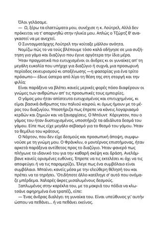 Όλοι γελάσαμε.
— Ω, ξέρω τα ελαττώματα μου, συνέχισε η κ. Λούτρελ, Αλλά δεν
πρόκειται να τ’ απαρνηθώ στην ηλικία μου. Απλώς ο Τζώρτζ θ’ ανα-
γκαστεί να με ανεχτεί.
Ο Συνταγματάρχης Λούτρελ την κοίταξε μάλλον ανόητα.
Νομίζω πώς το να τούς βλέπουμε τόσο καλά οδήγησε σε μια συζή-
τηση για γάμο και διαζύγιο που έγινε αργότερα την ίδια μέρα.
Ήταν πραγματικά πιο ευτυχισμένοι οι άνδρες κι οι γυναίκες απ’ τη
μεγάλη ευκολία που υπήρχε για διαζύγιο ή συχνά, μια προσωρινή
περίοδος εκνευρισμού κι αποξένωσης —η φασαρίας για ένα τρίτο
πρόσωπο— έδινε ύστερα από λίγο τη θέση της στη στοργή και την
φιλία;
Είναι παράξενο να βλέπει κανείς μερικές φορές πόσο διαφέρουν οι
γνώμες των ανθρώπων απ’ τις προσωπικές τους εμπειρίες.
Ο γάμος μου ήταν απίστευτα ευτυχισμένος και επιτυχημένος, κι
είμαι βασικά άνθρωπος του παλιού καιρού, κι όμως ήμουν με το μέ-
ρος του διαζυγίου. Υποστήριζα πως έπρεπε να κάνεις λογαριασμό
κερδών και ζημιών και να ξαναρχίσεις. Ο Μπόυντ Κάριγκτον, που ο
γάμος του ήταν δυστυχισμένος, υποστήριζε τα αδιάλυτα δεσμά του
γάμου. Είπε πως είχε μεγάλο σεβασμό για το θεσμό του γάμου. Ήταν
το θεμέλιο του κράτους.
Ο Νόρτον, που δεν είχε δεσμούς και προσωπική άποψη, συμφω-
νούσε με τη γνώμη μου. Ο Φράνκλιν, ο μοντέρνος επιστήμονας, ήταν
αρκετά παράξενα αντίθετος προς το διαζύγιο. Ήταν φανερό πως
πλήγωνε το ιδανικό του για την καθαρή σκέψη και δράση. Ανελάμ-
βανε κανείς ορισμένες ευθύνες. Έπρεπε να τις εκτελέσει κι όχι να τις
αποφεύγει ή να τις παραμερίζει. Έλεγε πως ένα συμβόλαιο είναι
συμβόλαιο. Μπαίνει κανείς μέσα με την ελεύθερη θέλησή του και
πρέπει να το τηρήσει. 'Οτιδήποτε άλλο κατέληγε σ’ αυτό που ονόμα-
ζε μπέρδεμα. Χαλαρές άκρες μισαλυμένους δεσμούς.
Ξαπλωμένος στην καρέκλα του, με τα μακριά του πόδια να κλω-
τσάνε αφηρημένα ένα τραπέζι, είπε:
— Ένας άνδρας διαλέγει τη γυναίκα του. Είναι υπεύθυνος γι’ αυτήν
ώσπου να πεθάνει... ή να πεθάνει εκείνος.
 